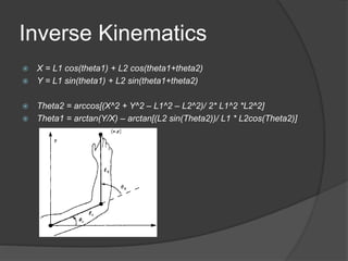 Inverse Kinematics
 X = L1 cos(theta1) + L2 cos(theta1+theta2)
 Y = L1 sin(theta1) + L2 sin(theta1+theta2)
 Theta2 = arccos[(X^2 + Y^2 – L1^2 – L2^2)/ 2* L1^2 *L2^2]
 Theta1 = arctan(Y/X) – arctan[(L2 sin(Theta2))/ L1 * L2cos(Theta2)]
 