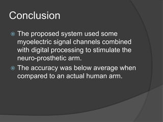 Conclusion
 The proposed system used some
myoelectric signal channels combined
with digital processing to stimulate the
neuro-prosthetic arm.
 The accuracy was below average when
compared to an actual human arm.
 