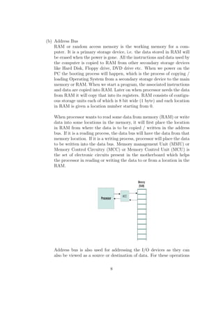 (b) Address Bus 
RAM or random access memory is the working memory for a com-puter. 
It is a primary storage device, i.e. the data stored in RAM will 
be erased when the power is gone. All the instructions and data used by 
the computer is copied to RAM from other secondary storage devices 
like Hard Disk, Floppy drive, DVD drive etc. When we power on the 
PC the booting process will happen, which is the process of copying / 
loading Operating System from a secondary storage device to the main 
memory or RAM. When we start a program, the associated instructions 
and data are copied into RAM. Later on when processor needs the data 
from RAM it will copy that into its registers. RAM consists of contigu-ous 
storage units each of which is 8 bit wide (1 byte) and each location 
in RAM is given a location number starting from 0. 
When processor wants to read some data from memory (RAM) or write 
data into some locations in the memory, it will  