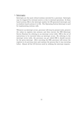 nd more than 4G.B of available memory. There are also others factors 
which limit the maximum usable memory size (e.g. some locations are 
used for I/O addressing). 
Processor Address Bus Width Maximum 
addressable RAM size 
8088, 8086, 80186, 80286,80188 20 16 KB 
80386SX, 80286 24 16 MB 
80486, 80386DX, Pentium, 
Pentium Overdrive 32 4 GB 
Pentium II, Pentium Pro 36 64 GB 
(c) Control Bus : 
Control bus contains information which controls the operations of pro-cessor 
or any other memory or I/O device. For example, the data bus 
is used for both reading and writing purpose and how is it that the 
Memory or MMU knows the data has to be written to a location or 
has to be read from a location, when it encounters an address in the 
address bus? This ambiguity is being cleared using read and write bits 
in the control bus. When the read bit is enabled, the data in the EDB 
(external data bus or simply data bus) will be written to that location. 
When the write bit is enabled, MMU will write the data in the EDB 
into the address location in the address bus. 
There are also control bits for interrupts, clocking etc. We will see 
what an interrupt and clocking is in the coming pages. 
4. System Clock 
The basic component of a microprocessor or a microcontroller is logic gates. 
They are examples of digital circuits (i.e. they work in two voltage levels - 
high and low or 1 and 0). More speci 