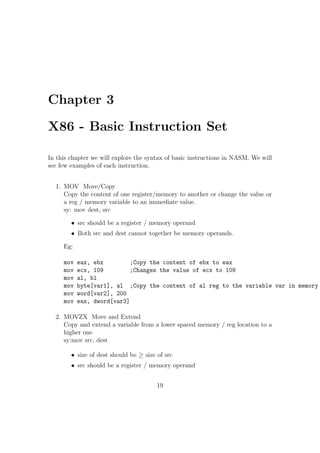 Chapter 2 
How to Start 
We can classify the programming languages into three categories : 
 Machine Language : Machine language consists of instructions in the 
form of 0's and 1's. Every CPU has its own machine language. It is 
very dicult to write programs using the combination of 0's and 1's. 
So we rely upon either assembly language or high level language for 
writing programs. 
 Assembly Language : Assembly language, when compared with machine 
language is in more human readable form. The general syntax of an 
assembly language instruction is: 
mnemonic operand(s) 
Eg: 
add eax, ebx 
mov al, ah 
inc byte[data1] 
Corresponding to each assembly language instruction, there will be a 
machine language instruction (ie. a hardware implementation). An 
assembler converts an assembly language code into machine language. 
We will be using the 'Netwide Assembler' (NASM). It is freely available 
on the internet. It works for both 32bit and 64bit PCs. It can be 
installed in Linux as well as Windows. Examples of other assemblers 
are Microsoft Assembler (MASM) and Borland Assembler(TASM). 
13 
 
