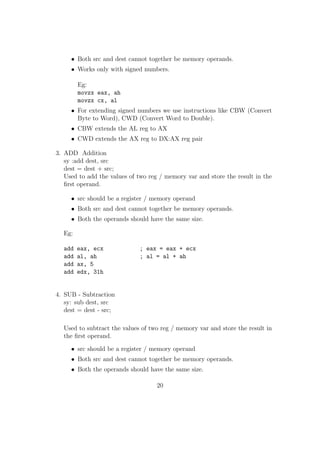 High Level Languages : They are in more human readable forms when 
compared to assembly language and machine language. They resemble 
natural languages like English very much. Eg: C, C++, Java, Perl, 
Fortan etc. A compiler or an interpreter converts a high level program 
into machine language. 
Installing NASM 
NASM is freely available on internet. You can visit :www.nasm.us . It's documen-tation 
is also available there. 
In order to install NASM in windows you can download it as an installation pack-age 
from the site and install it easily. 
In Ubuntu Linux you can give the command : sudo apt-get install nasm and in 
fedora you can use the command: su -c 'yum install nasm' in a terminal and easily 
install nasm. 
Why Assembly Language ? 
 When you study assembly language, you will get a better idea of computer 
organization and how a program executes in a computer. 
 A program written in assembly language will be more ecient than the same 
program written in a high level language. The code size will also be smaller. 
So it is preferred to program using assembly language for embedded systems, 
where memory is a great constraint. 
 Some portions of Linux kernel and some system softwares are written in 
assembly language. In programming languages like C, C++ we can even 
embed assembly language instructions into it using functions like asm( ); 
First Program : 
Now let us write our  