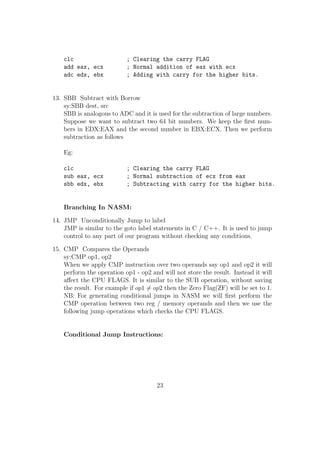 without closing the gedit which we have opened. This happens since we put an '' 
sign at the end of our command. 
3. Now type the following program into it : 
;Program to print Hello World 
;Section where we write our program 
global _start: 
_start: 
mov eax, 4 
mov ebx, 1 
mov ecx, string 
mov edx, length 
int 80h 
;System Call to exit 
mov eax, 1 
mov ebx, 0 
int 80h 
;Section to store uninitialized variables 
section .data 
string: db 'Hello World', 0Ah 
length: equ 13 
section .bss 
var: resb 1 
We will go through each portion of the above code in the next few chapters. 
Executing a NASM program 
1. Assembling the source  