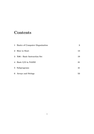 Contents 
1 Basics of Computer Organization 3 
2 How to Start 13 
3 X86 - Basic Instruction Set 19 
4 Basic I/O in NASM 31 
5 Subprograms 41 
6 Arrays and Strings 53 
1 
 
