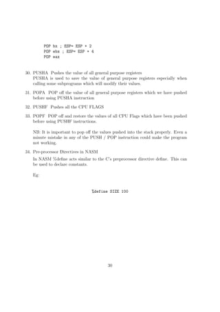 lename. 
3. Program execution 
./output filename 
For example, if the program to be run is test.asm 
nasm -f elf test.asm 
ld test.o -o output 
./output 
Sections in NASM: 
A typical NASM Program contain dierent sections. They are mainly: 
Section .text: This is the part of a NASM Program which contains the exe-cutable 
code. It is the place from where the execution starts in NASM program, 
analogous to the main( ) function in C-Programming. 
section .bss : This is the part of program used to declare variables without 
initialization 
section .data : This is the part of program used to declare and initialize the 
variables in the program. 
Eg: 
section .data 
var1: db 10 
str1: db Hello World!.. 
16 
 