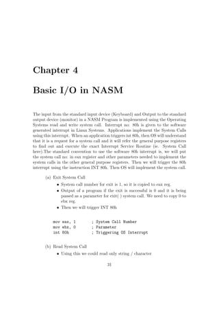 section .bss 
var3: db resb 1 
var4: db resq 1 
 RESx directive is used to reserve just space in memory for a variable without 
giving any initial values. 
 Dx directive is used for declaring space in the memory for any variable and 
also providing the initial values at that moment. 
x Meaning Number of Bytes 
b BYTE 1 
w WORD 2 
d DOUBLE WORD 4 
q QUAD WORD 8 
t TEN BYTE 20 
var1: resb 1 ;Reserves 1 byte for storing var1 
var2: dw 25 ;Reserve 1 word in memory for storing var2 and initial value 
;of var2 = 25 
NB: 
 ; Semicolon is used to give comments in NASM. 
 011101b Represents a number (011101)2 Binary Number. 
 31h Represents a number (31)16 Hexadecimal Number. 
 23415o Represents a number (23415)8 Octal Number. 
Decalring Multiple Elements Together(Arrays) 
var: db 10,5,8,9 ;Reserves 4 bytes in memory for var and stores 
the values 10, 5, 8, 9 respectively in that. 
Strings: 
17 
 