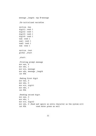 Both src and dest cannot together be memory operands. 
 Works only with signed numbers. 
Eg: 
movzx eax, ah 
movzx cx, al 
 For extending signed numbers we use instructions like CBW (Convert 
Byte to Word), CWD (Convert Word to Double). 
 CBW extends the AL reg to AX 
 CWD extends the AX reg to DX:AX reg pair 
3. ADD Addition 
sy :add dest, src 
dest = dest + src; 
Used to add the values of two reg / memory var and store the result in the 
 