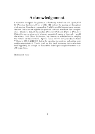 Acknowledgement 
I would like to express my gratitude to Saidalavy Kalady Sir and Jayaraj P B 
Sir (Assistant Professors, Dept: of CSE, NIT Calicut) for guiding me throughout 
while making this reference material on NASM Assembly language programming. 
Without their constant support and guidance this work would not have been pos-sible. 
Thanks to Lyla B Das madam (Associate Professor, Dept: of ECE, NIT 
Calicut) for encouraging me to bring out an updated version of this work. I would 
also wish to thank Meera Sudharman, my classmate who helped me in verifying 
the contents of this document. Special thanks are due to Govind R and Sonia 
V Mathew (BTech 2011-2015 Batch) for updating the contents and adding more 
working examples to it. Thanks to all my dear batch mates and juniors who have 
been supporting me through the work of this and for providing me with their valu-able 
suggestions. 
Muhammed Yazar 
2 
 