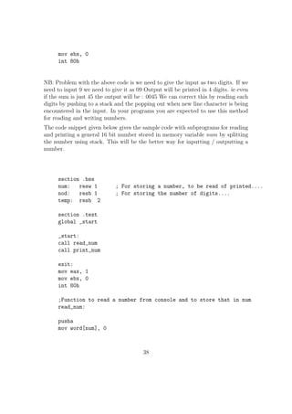 Eg: 
sub eax, ecx ; eax = eax - ecx 
sub al, ah ; al = al - ah 
sub ax, 5 
sub edx, 31h 
5. INC Increment operation 
Used to increment the value of a reg / memory variable by 1 
Eg: 
INC eax ; eax++ 
INC byte[var] 
INC al 
6. DEC Decrement operation 
Used to decrement the value of a reg / memory variable by 1 
Eg: 
DEC eax ; eax-- 
DEC byte[var] 
DEC al 
7. MUL Multiplication 
sy: mul src 
Used to multiply the value of a reg / memory variable with the EAX / AX 
/ AL reg. MUL works according to the following rules. 
 If src is 1 byte then AX = AL * src 
 If src is 1 word (2 bytes) then DX:AX = AX * src (ie. Upper 16 bits of 
the result will go to DX and the lower 16 bits will go to AX) 
 If src is 2 words long(32 bit) then EDX:EAX = EAX * src (ie. Upper 
32 bits of the result will go to EDX and the lower 32 bits will go to 
EAX) 
21 
 