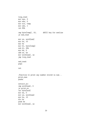 8. IMUL Multiplication of signed numbers 
IMUL instruction works with the multiplication of signed numbers. can be 
used mainly in three dierent forms. 
Sy: 
(a) imul src 
(b) imul dest, src 
(c) imul dest, src1, src2 
 If we use imul as in (a) then its working follows the same rules of MUL 
 If we use that in (b) form then dest = dest * src 
 If we use that in (c) form then dest = src1 * scr2 
9. DIV Division 
Sy:div src 
Used to divide the value of EDX:EAX / DX:AX / AX reg with reg / memory 
variable with the. DIV works according to the following rules. 
 If src is 1 byte then AX will be divide by src, remainder will go to AH 
and quotient will go to AL. 
 If src is 1 word (2 bytes) then DX:AX will be divide by src, remainder 
will go to DX and quotient will go to AX 
 If src is 2 words long(32 bit) then EDX:EAX will be divide by src, 
remainder will go to EDX and quotient will go to EAX 
10. NEG Negation of Signed numbers. 
Sy:NEG op1 
NEG Instruction negates a given reg / memory variable. 
11. CLC - Clear Carry 
This instruction clears the carry 
ag bit in CPU FLAGS. 
12. ADC Add with Carry 
sy: ADC dest, src 
ADC is used for the addition of large numbers. Suppose we want to add two 
64 bit numbers. We keep the  