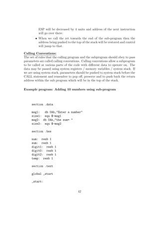 clc ; Clearing the carry FLAG 
add eax, ecx ; Normal addition of eax with ecx 
adc edx, ebx ; Adding with carry for the higher bits. 
13. SBB Subtract with Borrow 
sy:SBB dest, src 
SBB is analogous to ADC and it is used for the subtraction of large numbers. 
Suppose we want to subtract two 64 bit numbers. We keep the  