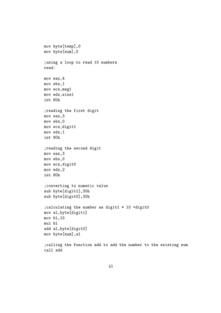 rst num-bers 
in EDX:EAX and the second number in EBX:ECX. Then we perform 
subtraction as follows 
Eg: 
clc ; Clearing the carry FLAG 
sub eax, ecx ; Normal subtraction of ecx from eax 
sbb edx, ebx ; Subtracting with carry for the higher bits. 
Branching In NASM: 
14. JMP Unconditionally Jump to label 
JMP is similar to the goto label statements in C / C++. It is used to jump 
control to any part of our program without checking any conditions. 
15. CMP Compares the Operands 
sy:CMP op1, op2 
When we apply CMP instruction over two operands say op1 and op2 it will 
perform the operation op1 - op2 and will not store the result. Instead it will 
aect the CPU FLAGS. It is similar to the SUB operation, without saving 
the result. For example if op16= op2 then the Zero Flag(ZF) will be set to 1. 
NB: For generating conditional jumps in NASM we will  