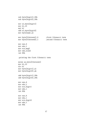 of ecx6= 0. If so it will jump to the label following that instruction. Else 
control jumps to the very next statement. 
Converting Standard C/C++ Control Structures to NASM: 
(i) If-Else 
// If-Else 
if( eax = 5 ) 
eax = eax + ebx; 
else 
ecx = ecx + ebx; 
;NASM Statement 
cmp eax, 5 ; Comparing 
ja if 
else: ; Else Part 
add ecx, ebx 
jmp L2 
if: ; If Part 
add eax, ebx 
L2: 
(ii) For Loop //For Loop 
eax = 0; 
for(ebx = 1 to 10) 
eax = eax + ebx; 
;NASM Code 
mov eax, 0 
mov ebx, 1 
for: 
add eax, ebx 
cmp ebx, 10 
jbe for 
25 
 