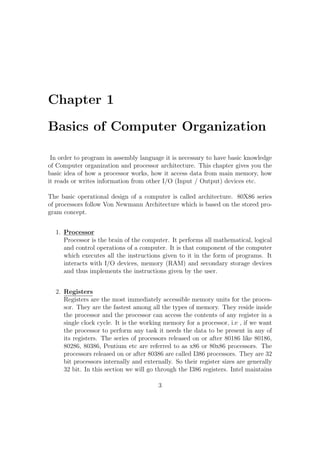 Chapter 1 
Basics of Computer Organization 
In order to program in assembly language it is necessary to have basic knowledge 
of Computer organization and processor architecture. This chapter gives you the 
basic idea of how a processor works, how it access data from main memory, how 
it reads or writes information from other I/O (Input / Output) devices etc. 
The basic operational design of a computer is called architecture. 80X86 series 
of processors follow Von Newmann Architecture which is based on the stored pro-gram 
concept. 
1. Processor 
Processor is the brain of the computer. It performs all mathematical, logical 
and control operations of a computer. It is that component of the computer 
which executes all the instructions given to it in the form of programs. It 
interacts with I/O devices, memory (RAM) and secondary storage devices 
and thus implements the instructions given by the user. 
2. Registers 
Registers are the most immediately accessible memory units for the proces-sor. 
They are the fastest among all the types of memory. They reside inside 
the processor and the processor can access the contents of any register in a 
single clock cycle. It is the working memory for a processor, i.e , if we want 
the processor to perform any task it needs the data to be present in any of 
its registers. The series of processors released on or after 80186 like 80186, 
80286, 80386, Pentium etc are referred to as x86 or 80x86 processors. The 
processors released on or after 80386 are called I386 processors. They are 32 
bit processors internally and externally. So their register sizes are generally 
32 bit. In this section we will go through the I386 registers. Intel maintains 
3 
 