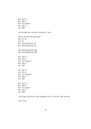 -------- 
-------- 
(iii) While Loop //While-Loop 
sum = 0; 
ecx = n; 
while( ecx = 0 ) 
sum = sum + ecx; 
;NASM Code 
mov dword[sum], 0 
mov ecx, dword[n] 
add: 
add [sum], ecx 
loop add ; Decrements ecx and checks if ecx is not equal to 0 , Boolean Operators: 
17. AND Bitwise Logical AND 
sy : AND op1, op1 
Performs bitwise logical ANDing of op1 and op2 , assign the result to op1. 
op1 = op1  op2; //Equivalent C Statement 
Let x = 1010 1001b and y= 10110 010b be two 8-bit binary numbers. 
Then x  y 
x 1 0 1 0 1 0 0 1 
y 1 0 1 1 0 0 1 0 
x AND y 1 0 1 0 0 0 0 0 
18. OR Bitwise Logical OR 
sy: OR op1, op1 
Performs bitwise logical ORing of op1 and op2 , assign the result to op1. 
op1 = op1kop2; //Equivalent C Statement 
Let x = 1010 1001b and y= 10110 010b be two 8-bit binary numbers. 
Then x ky 
26 
 