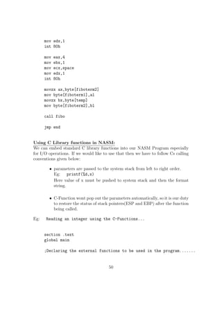 It will shift the bits of op1, op2 number of times towards the left and 
put the rightmost op2 number of bits to 0. 
Eg: 
shl eax, 5 
al 1 0 1 0 1 0 0 1 
al  3 0 1 0 0 1 0 0 0 
23. SHR Right Shift 
sy: SHR op1, op2 
op1 = op1  op2; //Equivalent C Statement 
 SHR performs the bitwise right shift. op1 should be a reg / memory 
variable but op2 must be an immediate(constant) value. 
 It will shift the bits of op1, op2 number of times towards the right and 
put the leftmost op2 number of bits to 0. 
Eg: 
shr eax, 5 
al 1 0 1 0 1 0 0 1 
al  3 0 0 0 1 0 1 0 1 
24. ROL Rotate Left 
sy: ROL op1, op2 
 ROL performs the bitwise cyclic left shift. op1 could be a reg / memory 
variable but op2 must be an immediate(constant) value. 
Eg: rol eax, 5 
al 1 0 1 0 1 0 0 1 
rol al, 3 0 1 0 0 1 1 0 1 
25. ROR Rotate Right 
sy: ROR op1, op2 
 ROR performs the bitwise cyclic right shift. op1 could be a reg / mem-ory 
variable but op2 must be an immediate(constant) value. 
28 
 