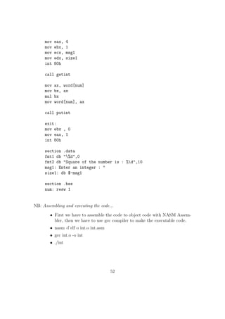POP bx ; ESP= ESP + 2 
POP ebx ; ESP= ESP + 4 
POP eax 
30. PUSHA Pushes the value of all general purpose registers 
PUSHA is used to save the value of general purpose registers especially when 
calling some subprograms which will modify their values. 
31. POPA POP o the value of all general purpose registers which we have pushed 
before using PUSHA instruction 
32. PUSHF Pushes all the CPU FLAGS 
33. POPF POP o and restore the values of all CPU Flags which have been pushed 
before using PUSHF instructions. 
NB: It is important to pop o the values pushed into the stack properly. Even a 
minute mistake in any of the PUSH / POP instruction could make the program 
not working. 
34. Pre-processor Directives in NASM 
In NASM %de 
