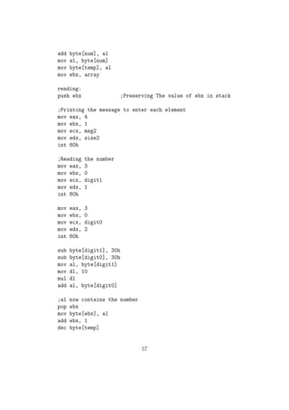 System Call Number for Read is 3. It is copied to eax. 
 The standard Input device(keyboard) is having the reference num-ber 
0 and it must be copied to ebx reg. 
 We need to copy the pointer in memory, to which we need to store 
the input string to ecx reg. 
 We need to copy the number of characters in the string to edx reg. 
 Then we will trigger INT 80h. 
 We will get the string to the location which we copied to ecx reg. 
mov eax, 3 ; Sys_call number for read 
mov ebx, 0 ; Source Keyboard 
mov ecx, var ; Pointer to memory location 
mov edx, dword[size] ; Size of the string 
int 80h ; Triggering OS Interrupt 
 This method is also used for reading integers and it is a bit tricky. 
If we need to read a single digit, we will read it as a single character 
and then subtract 30h from it(ASCII of 0 = 30h). Then we will get 
the actual value of that number in that variable. 
mov eax, 3 
mov ebx, 0 
mov ecx, digit1 
mov edx, 1 
int 80h 
sub byte[digit1], 30h ;Now we have the actual number in [var] 
Reading a two digit number: 
;Reading first digit 
mov eax, 3 
mov ebx, 0 
mov ecx, digit1 
mov edx, 1 
int 80h 
;Reading second digit 
32 
 