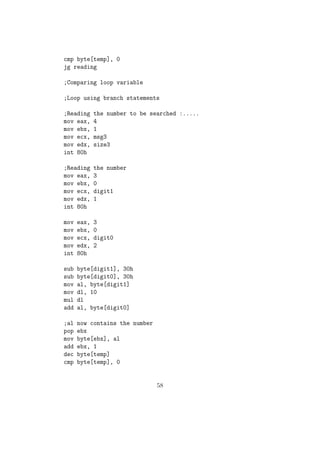 mov eax, 3 
mov ebx, 0 
mov ecx, digit2 
mov edx, 2 ;Here we put 2 because we need to read and 
int 80h omit enter key press as well 
sub byte[digit1], 30h 
sub byte[digit2], 30h 
;Getting the number from ASCII 
; num = (10* digit1) + digit2 
mov al, byte[digit1] ; Copying first digit to al 
mov bl, 10 
mul bl ; Multiplying al with 10 
movzx bx, byte[digit2] ; Copying digit2 to bx 
add ax, bx 
mov byte[num], al ; We are sure that no less than 256, so we can 
omit higher 8 bits of the result. 
(c) Write System Call 
 Using this we could write only string / character 
 System Call Number for Write is 4. It is copied to eax. 
 The standard Output device(Monitor) is having the reference num-ber 
1 and it must be copied to ebx reg. 
 We need to copy the pointer in memory, where the output sting 
resides to ecx reg. 
 We need to copy the number of characters in the string to edx reg. 
 Then we will trigger INT 80h. 
Eg: 
mov eax, 4 ;Sys_call number 
mov ebx, 1 ;Standard Output device 
mov ecx, msg1 ;Pointer to output string 
mov edx, size1 ;Number of characters 
int 80h ;Triggering interrupt. 
33 
 