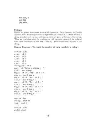 ;Calculating the number from digits 
sub byte[digit1], 30h 
sub byte[digit2], 30h 
movzx ax, byte[digit1] 
mov bl, 10 
mul bl 
movzx bx, byte[digit2] 
add ax, bx 
mov byte[num], al ; We are sure that no less than 256... 
mov word[sum], 0 ; Initializing sum to zero 
movzx ecx, byte[num] ; Initializing loop variable(ecx) to number 
;Loop for adding ecx to num 
adding: 
add word[sum], cx ; Assuming maxium value in ecx will use only 16 bits 
Loop adding 
;The result could be maximum of 4 digits...... 
;In the remaining section of the code, we will break the 
;number so as to print each digit one by one 
;First splitting the number into two num1, num2 each 
;having maximum 2 digits each 
mov ax, word[sum] 
mov bl, 100 
div bl 
mov byte[num1], al 
mov byte[num2], ah 
;Copying each digits to digit1, digit2, digit3 and digit4 
movzx ax, byte[num1] 
mov bl, 10 
div bl 
mov byte[digit4], al 
mov byte[digit3], ah 
36 
 