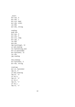 movzx ax, byte[num2] 
mov bl, 10 
div bl 
mov byte[digit2], al 
mov byte[digit1], ah 
;Converting the digit to its ASCII by adding 30h 
add byte[digit1], 30h 
add byte[digit2], 30h 
add byte[digit3], 30h 
add byte[digit4], 30h 
Printing each digits............. 
mov eax, 4 
mov ebx, 1 
mov ecx, digit4 
mov edx, 1 
int 80h 
mov eax, 4 
mov ebx, 1 
mov ecx, digit3 
mov edx, 1 
int 80h 
mov eax, 4 
mov ebx, 1 
mov ecx, digit2 
mov edx, 1 
int 80h 
mov eax, 4 
mov ebx, 1 
mov ecx, digit1 
mov edx, 1 
int 80h 
;Exit code 
mov eax, 1 
37 
 