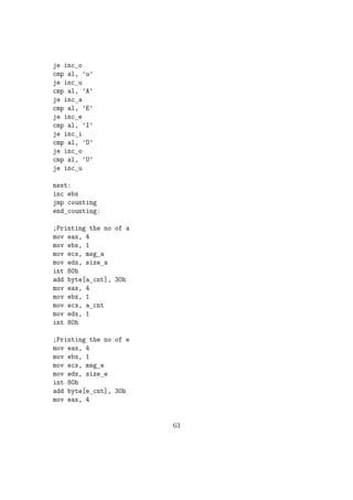 mov ebx, 0 
int 80h 
NB: Problem with the above code is we need to give the input as two digits. If we 
need to input 9 we need to give it as 09 Output will be printed in 4 digits. ie even 
if the sum is just 45 the output will be : 0045 We can correct this by reading each 
digits by pushing to a stack and the popping out when new line character is being 
encountered in the input. In your programs you are expected to use this method 
for reading and writing numbers. 
The code snippet given below gives the sample code with subprograms for reading 
and printing a general 16 bit number stored in memory variable num by splitting 
the number using stack. This will be the better way for inputting / outputting a 
number. 
section .bss 
num: resw 1 ; For storing a number, to be read of printed.... 
nod: resb 1 ; For storing the number of digits.... 
temp: resb 2 
section .text 
global _start 
_start: 
call read_num 
call print_num 
exit: 
mov eax, 1 
mov ebx, 0 
int 80h 
;Function to read a number from console and to store that in num 
read_num: 
pusha 
mov word[num], 0 
38 
 