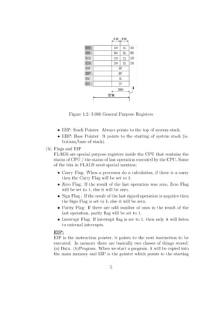 Figure 1.2: I-386 General Purpose Registers 
 ESP: Stack Pointer Always points to the top of system stack. 
 EBP: Base Pointer It points to the starting of system stack (ie. 
bottom/base of stack). 
(b) Flags and EIP 
FLAGS are special purpose registers inside the CPU that contains the 
status of CPU / the status of last operation executed by the CPU. Some 
of the bits in FLAGS need special mention: 
 Carry Flag: When a processor do a calculation, if there is a carry 
then the Carry Flag will be set to 1. 
 Zero Flag: If the result of the last operation was zero, Zero Flag 
will be set to 1, else it will be zero. 
 Sign Flag : If the result of the last signed operation is negative then 
the Sign Flag is set to 1, else it will be zero. 
 Parity Flag: If there are odd number of ones in the result of the 
last operation, parity 
ag will be set to 1. 
 Interrupt Flag: If interrupt 
ag is set to 1, then only it will listen 
to external interrupts. 
EIP: 
EIP is the instruction pointer, it points to the next instruction to be 
executed. In memory there are basically two classes of things stored: 
(a) Data. (b)Program. When we start a program, it will be copied into 
the main memory and EIP is the pointer which points to the starting 
5 
 