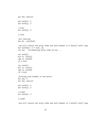 mov byte[temp],0 
mov byte[sum],0 
;using a loop to read 10 numbers 
read: 
mov eax,4 
mov ebx,1 
mov ecx,msg1 
mov edx,size1 
int 80h 
;reading the first digit 
mov eax,3 
mov ebx,0 
mov ecx,digit1 
mov edx,1 
int 80h 
;reading the second digit 
mov eax,3 
mov ebx,0 
mov ecx,digit0 
mov edx,2 
int 80h 
;converting to numeric value 
sub byte[digit1],30h 
sub byte[digit0],30h 
;calculating the number as digit1 * 10 +digit0 
mov al,byte[digit1] 
mov bl,10 
mul bl 
add al,byte[digit0] 
mov byte[num],al 
;calling the function add to add the number to the existing sum 
call add 
43 
 