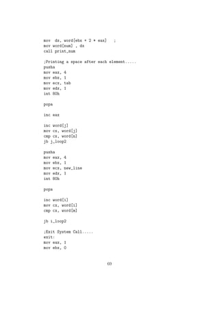 ;loop condition checking 
inc byte[temp] 
cmp byte[temp],10 
jl read 
;printing the sum 
;calculating digit0 as sum modulus 10 
movzx ax,byte[sum] 
mov bl,10 
div bl 
mov byte[temp],al 
mov byte[digit0],ah 
;calculating digit1 as (sum/10) modulus 10 
;calculating digit2 as (sum/10)/10 
movzx ax,byte[temp] 
mov bl,10 
div bl 
mov byte[digit2],al 
mov byte[digit1],ah 
;converting to ascii value 
add byte[digit2],30h 
add byte[digit1],30h 
add byte[digit0],30h 
mov eax,4 
mov ebx,1 
mov ecx,msg2 
mov edx,size2 
int 80h 
;printing the number 
mov eax,4 
mov ebx,1 
mov ecx,digit2 
mov edx,1 
int 80h 
44 
 
