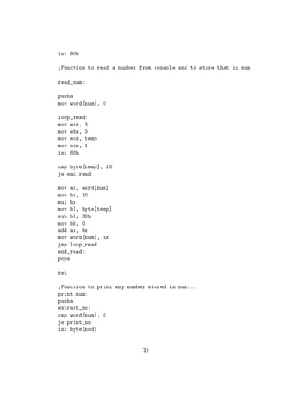 mov eax,4 
mov ebx,1 
mov ecx,digit1 
mov edx,1 
int 80h 
mov eax,4 
mov ebx,1 
mov ecx,digit0 
mov edx,1 
int 80h 
;exit 
mov eax,1 
mov ebx,0 
int 80h 
;sub-program add to add a number to the existing sum 
add: 
mov al,byte[num] 
add byte[sum],al 
ret 
Recursive Sub-routine: 
A subprogram which calls itself again and again recursively to calculate the return 
value is called recursive sub-routine. We could implement recursive sub-routine 
for operations like calculating factorial of a number very easily in NASM. 
Example program: Printing  