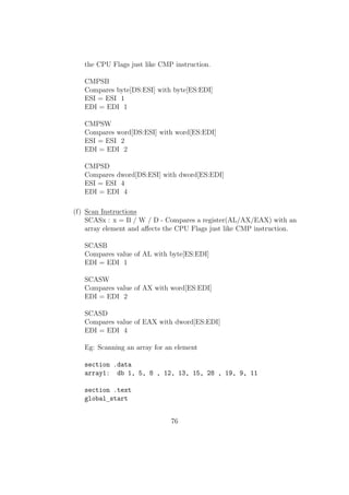 mov edx,1 
int 80h 
mov eax,4 
mov ebx,1 
mov ecx,space 
mov edx,1 
int 80h 
movzx ax,byte[fiboterm2] 
mov byte[fiboterm1],al 
movzx bx,byte[temp] 
mov byte[fiboterm2],bl 
call fibo 
jmp end 
Using C Library functions in NASM: 
We can embed standard C library functions into our NASM Program especially 
for I/O operations. If we would like to use that then we have to follow Cs calling 
conventions given below: 
 parameters are passed to the system stack from left to right order. 
Eg: printf(%d,x) 
Here value of x must be pushed to system stack and then the format 
string. 
 C-Function wont pop out the parameters automatically, so it is our duty 
to restore the status of stack pointers(ESP and EBP) after the function 
being called. 
Eg: Reading an integer using the C-Functions... 
section .text 
global main 
;Declaring the external functions to be used in the program....... 
50 
 