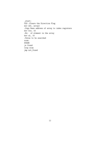 extern scanf 
extern printf 
;Code to read an integer using the scanf function 
getint: 
push ebp ;Steps to store the stack pointers 
mov ebp , esp 
;scanf(%d,x) 
;Creating a space of 2 bytes on top of stack to store the int value 
sub esp , 2 
lea eax , [ ebp-2] 
push eax ; Pushing the address of that location 
push fmt1 ; Pushing format string 
call scanf ; Calling scanf function 
mov ax, word [ebp-2] 
mov word[num], ax 
;Restoring the stack registers. 
mov esp , ebp 
pop ebp 
ret 
putint: 
push ebp ; Steps to store the stack pointers 
mov ebp , esp 
;printf(%d,x) 
sub esp , 2 ; Creating a space of 2 bytes and storing the int value mov ax, word[num] 
mov word[ebp-2], ax 
push fmt2 ; Pushing pointer to format string 
call printf ; Calling printf( ) function 
mov esp , ebp ; Restoring stack to initial values 
pop ebp 
ret 
main: ; Main( ) Function 
51 
 