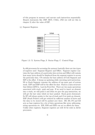 of this program in memory and execute each instruction sequentially. 
Branch statements like JMP, RET, CALL, JNZ (we will see this in 
chapter 3) alter the value of EIP. 
(c) Segment Registers 
Figure 1.3: X System Flags, S Status Flags, C Control Flags 
In x86 processors for accessing the memory basically there are two types 
of registers used Segment Register and Oset. Segment register con-tains 
the base address of a particular data section and Oset will contain 
how many bytes should be displaced from the segment register to access 
the particular data. CS contains the base address of Code Segment and 
EIP is the oset. It keeps on updating while executing each instruction. 
SS or Stack Segment contains the address of top most part of system 
stack. ESP and EBP will be the oset for that. Stack is a data structure 
that follows LIFO ie. Last-In-First-Out. There are two main operations 
associated with stack: push and pop. If we need to insert an element 
into a stack, we will push it and when we give the pop instruction, we 
will get the last value which we have pushed. Stack grows downward. 
So SP will always points to the top of stack and if we push an element, 
ESP (Stack Pointer) will get reduced by sucient number of bytes and 
the data to be stored will be pushed over there. DS, ES, FS and GS 
acts as base registers for a lot of data operations like array addressing, 
string operations etc. ESI, EDI and EBX can act as osets for them. 
Unlike other registers, Segment registers are still 16 bit wide in 32-bit 
processors. 
6 
 