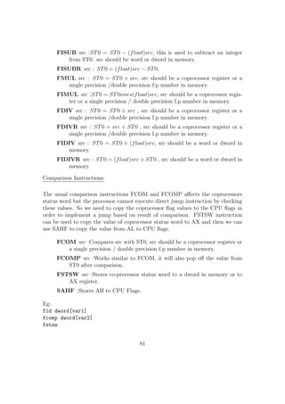 We can also use TIMES keyword to repeat each element with a given value and 
thus easily create array elements: 
Eg: 
array1: TIMES 100 db 1 ; An array of 100 bytes 
with each element=1 
array2: TIMES 20 dw 2 ; An array of 20 dwords 
We can declare array in .bss section using RESx keyword.Eg: 
array1: resb 100 ;An array of 100 bytes 
array2: resw 20 
The label which we use to create array( eg: 'array1' )acts as a pointer to the base 
address of the array and we can access each element by adding suitable oset to 
this base address and then dereferencing it. 
Eg: 
;Let array1 have elements of size 1 byte 
mov al,byte[array1] ; First element of the array copied to al reg 
mov cl,byte[array1 + 5] ; array1[5], ie. 6th element copied to cl reg 
;Let array2 have elements of size 1 word(2bytes) 
mov ax,word[array2] ; First element of the array copied to ax reg 
mov dx, word[array2 + 8] ; array2[4], ie 5th element of the array 
copied to dx reg. 
The general syntax of using array oset is: 
[basereg + factor *indexreg + constant ] 
basereg: It should be general purpose register containing the base address of the 
array. 
factor: It can be 1, 2, 4 or 8. 
54 
 