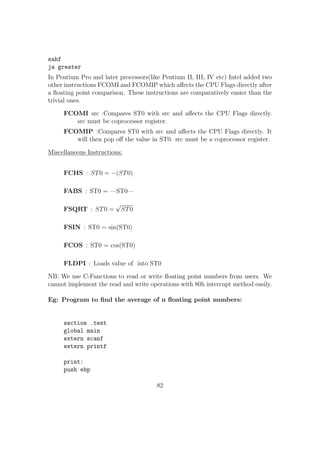 indexreg: It can also be any of the general purpose registers. 
constant: It should be an integer. 
Eg: 
byte[ebx+12] 
word[ebp + 4 * esi] 
dword[ebx - 12] 
Sample Program - To search an array for an element(Traversal): 
 First we read n, the number of elements. 
 Then we store the base address of array to ebx reg. 
 Iterate n times, read and keep the ith element to [ebx]. 
 Then read the number to be searched. 
 Iterate through the array using the above method. 
 Print success if the element is found. 
section .bss 
digit0: resb 1 
digit1: resb 1 
array: resb 50 ;Array to store 50 elements of 1 byte each. 
element: resb 1 
num: resb 1 
pos: resb 1 
temp: resb 1 
ele: resb 1 
section .data 
msg1: db Enter the number of elements :  
size1: equ $-msg1 
msg2: db Enter a number: 
size2: equ $-msg2 
msg3: db Enter the number to be searched :  
size3: equ $-msg3 
msg_found: db Element found at position :  
size_found: equ $-msg_found 
msg_not: db Element not found 
size_not: equ $-msg_not 
55 
 