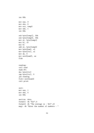 add byte[num], al 
mov al, byte[num] 
mov byte[temp], al 
mov ebx, array 
reading: 
push ebx ;Preserving The value of ebx in stack 
;Printing the message to enter each element 
mov eax, 4 
mov ebx, 1 
mov ecx, msg2 
mov edx, size2 
int 80h 
;Reading the number 
mov eax, 3 
mov ebx, 0 
mov ecx, digit1 
mov edx, 1 
int 80h 
mov eax, 3 
mov ebx, 0 
mov ecx, digit0 
mov edx, 2 
int 80h 
sub byte[digit1], 30h 
sub byte[digit0], 30h 
mov al, byte[digit1] 
mov dl, 10 
mul dl 
add al, byte[digit0] 
;al now contains the number 
pop ebx 
mov byte[ebx], al 
add ebx, 1 
dec byte[temp] 
57 
 