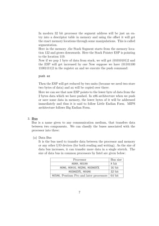 In modern 32 bit processor the segment address will be just an en-try 
into a descriptor table in memory and using the oset it will get 
the exact memory locations through some manipulations. This is called 
segmentation. 
Here in the memory ,the Stack Segment starts from the memory loca-tion 
122 and grows downwards. Here the Stack Pointer ESP is pointing 
to the location 119. 
Now if we pop 1 byte of data from stack, we will get (01010101)2 and 
the ESP will get increased by one Now suppose we have (01101100 
11001111)2 in the register ax and we execute the push command: 
push ax 
Then the ESP will get reduced by two units (because we need two store 
two bytes of data) and ax will be copied over there: 
Here we can see that now ESP points to the lower byte of data from the 
2 bytes data which we have pushed. In x86 architecture when we push 
or save some data in memory, the lower bytes of it will be addressed 
immediately and thus it is said to follow Little Endian Form. MIPS 
architecture follows Big Endian Form. 
3. Bus 
Bus is a name given to any communication medium, that transfers data 
between two components. We can classify the buses associated with the 
processor into three: 
(a) Data Bus 
It is the bus used to transfer data between the processor and memory 
or any other I/O devices (for both reading and writing). As the size of 
data bus increases, it can transfer more data in a single stretch. The 
size of data bus in common processors by Intel are given below: 
Processor Bus size 
8088, 80188 8 bit 
8086, 80816, 80286, 80386SX 16 bit 
80386DX, 80486 32 bit 
80586, Pentium Pro and later processors 64 bit 
7 
 