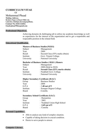 CURRICULUM VITAE
Of
Mohammad Phuad
Mailing Address;
Brothers Paper & Board Mills Ltd,
Lakirchor, Ruhitpur,Keranigonj,Dhaka.
Contact No: 01811144561.
Email:phuad786@gmail.com
Professional Objectives:
Achieving dynamic & challenging job to utilize my academic knowledge as well
as experiences for the interest of the organization and to get a responsible and
respectable position in the related field.
Educational Qualification :
Masters of Business Studies(M.B.S)
Subject : Management.
Year : 2009.
Result : Second Class (55% marks obtain)
Institute : Govt. Titumir College.
University : National University
Bachelor of Business Studies ( B.B.S ) Honors
Subject : Management
Year : 2008 (Held in 2010)
Result : Second Class (53% marks obtain)
Institute : Noakhali Govt. College.
University : National University
Higher Secondary Certificate (H.S.C)
Group : Business Studies
Year : 2004
G.P.A : 3.40 out of 5
Institute : Sonapur Degree College.
Board : Comilla
Secondary School Certificate (S.S.C)
Group : Humanities
Year : 2003
Institute : Noakhali Union High School
G.P.A : 2.69 out of 5
Board : Comilla
Personal Capabilties :
• Able to analyze any kind of complex situation.
• Capable of taking decision in crucial condition.
• Desire to serve people to utmost.
Computer Literacy:
 