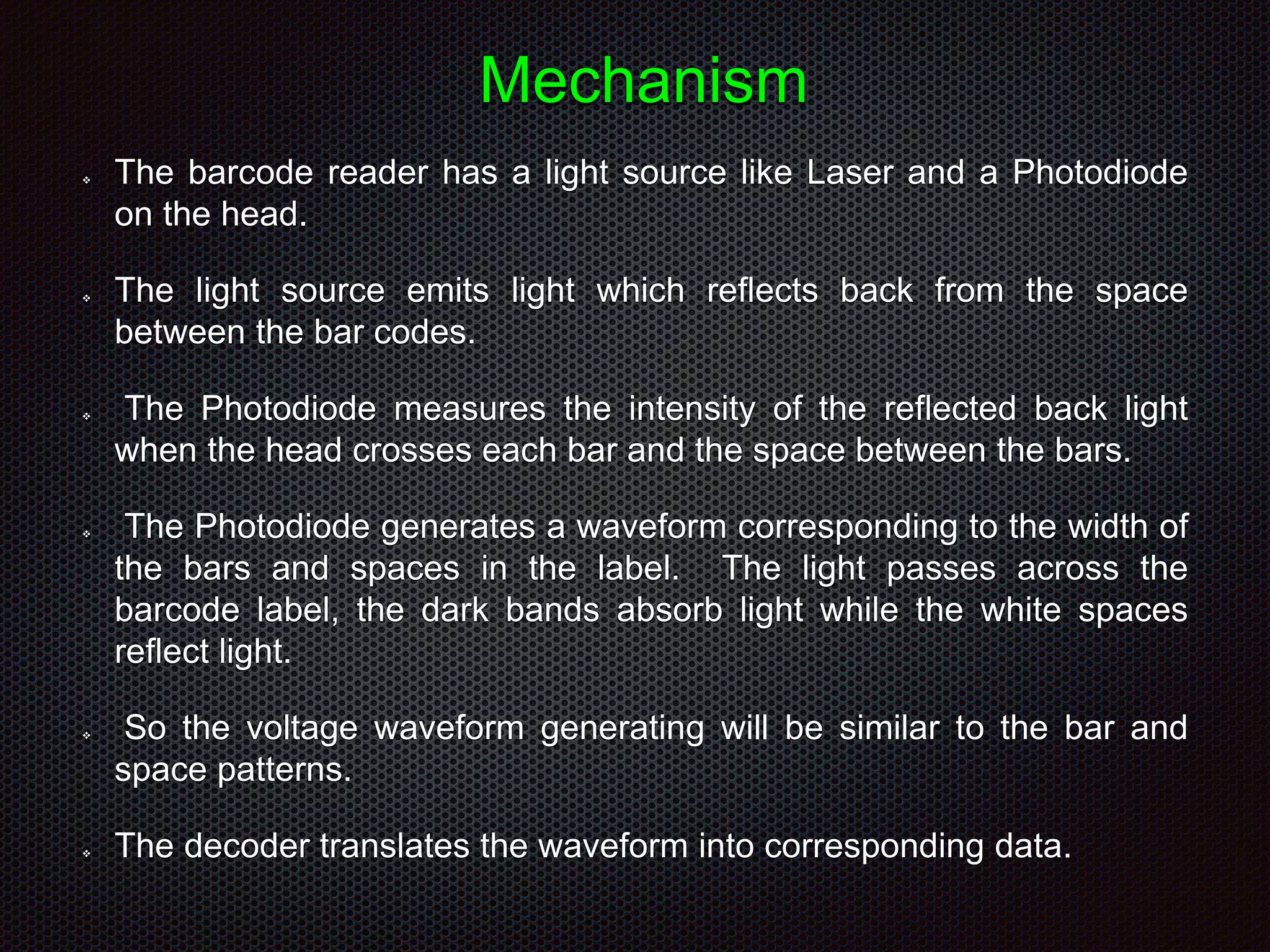 Mechanism
 The barcode reader has a light source like Laser and a Photodiode
on the head.
 The light source emits light which reflects back from the space
between the bar codes.
 The Photodiode measures the intensity of the reflected back light
when the head crosses each bar and the space between the bars.
 The Photodiode generates a waveform corresponding to the width of
the bars and spaces in the label. The light passes across the
barcode label, the dark bands absorb light while the white spaces
reflect light.
 So the voltage waveform generating will be similar to the bar and
space patterns.
 The decoder translates the waveform into corresponding data.
 
