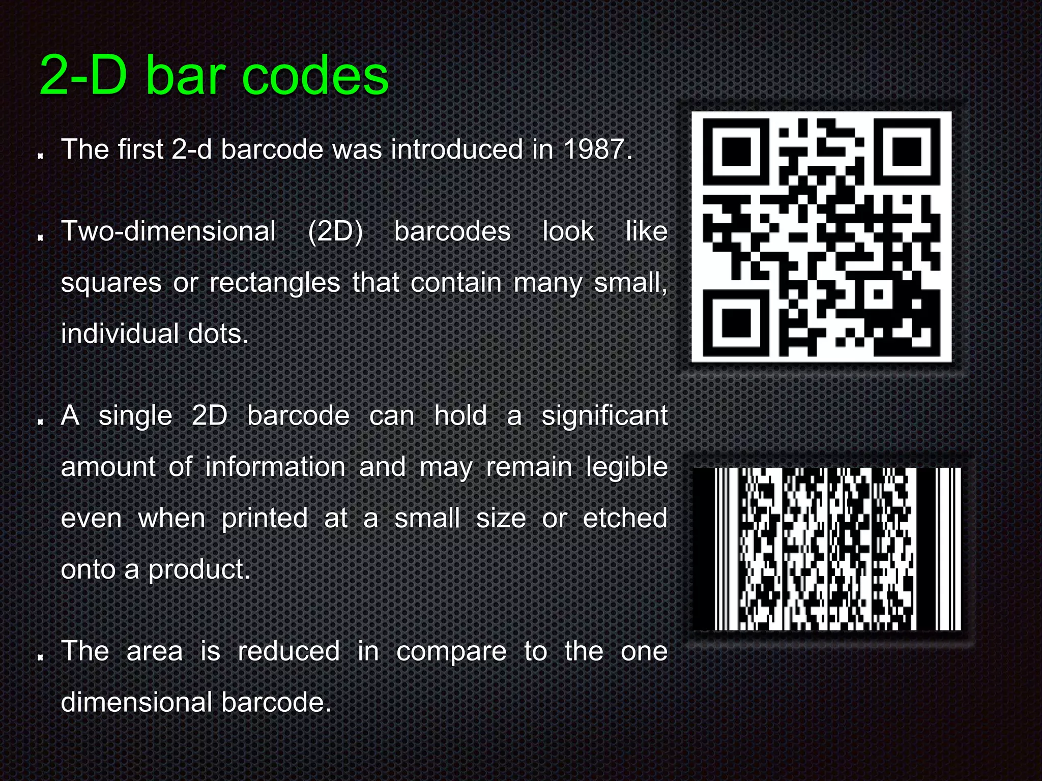 2-D bar codes
The first 2-d barcode was introduced in 1987.
Two-dimensional (2D) barcodes look like
squares or rectangles that contain many small,
individual dots.
A single 2D barcode can hold a significant
amount of information and may remain legible
even when printed at a small size or etched
onto a product.
The area is reduced in compare to the one
dimensional barcode.
 
