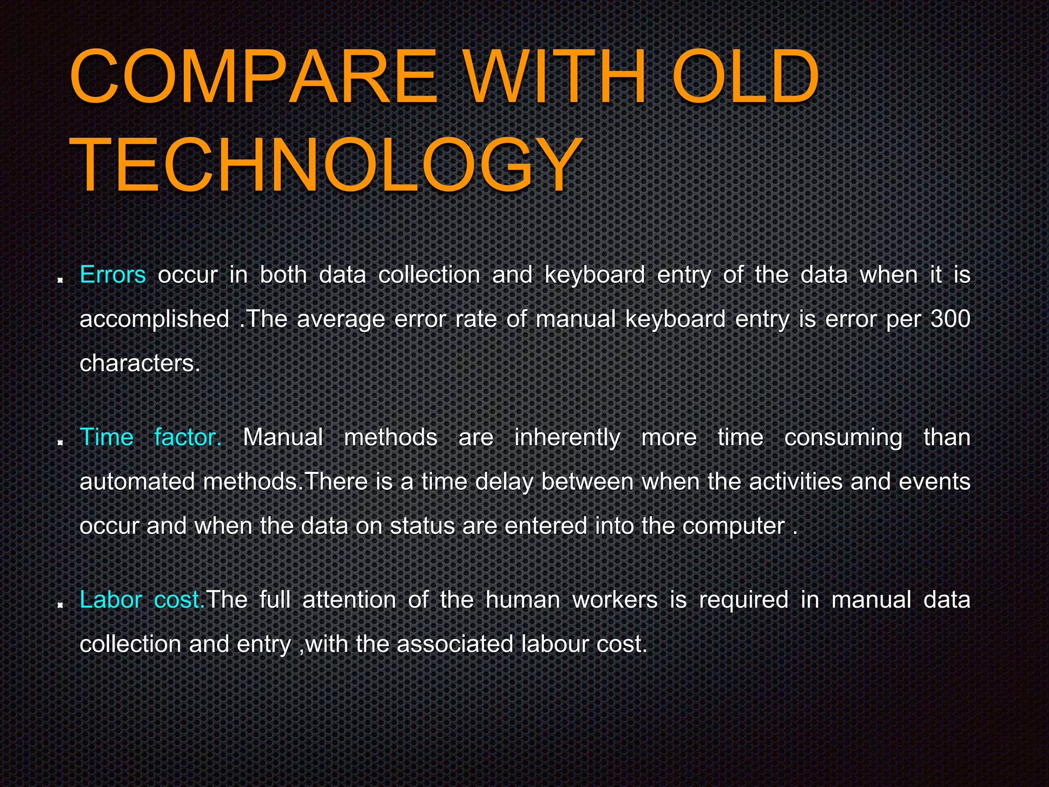 COMPARE WITH OLD
TECHNOLOGY
Errors occur in both data collection and keyboard entry of the data when it is
accomplished .The average error rate of manual keyboard entry is error per 300
characters.
Time factor. Manual methods are inherently more time consuming than
automated methods.There is a time delay between when the activities and events
occur and when the data on status are entered into the computer .
Labor cost.The full attention of the human workers is required in manual data
collection and entry ,with the associated labour cost.
 