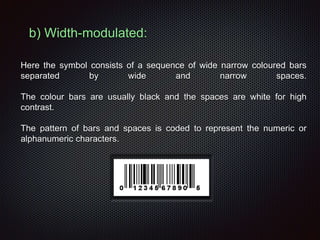 Here the symbol consists of a sequence of wide narrow coloured bars
separated by wide and narrow spaces.
The colour bars are usually black and the spaces are white for high
contrast.
The pattern of bars and spaces is coded to represent the numeric or
alphanumeric characters.
b) Width-modulated:
 