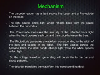 Mechanism
 The barcode reader has a light source like Laser and a Photodiode
on the head.
 The light source emits light which reflects back from the space
between the bar codes.
 The Photodiode measures the intensity of the reflected back light
when the head crosses each bar and the space between the bars.
 The Photodiode generates a waveform corresponding to the width of
the bars and spaces in the label. The light passes across the
barcode label, the dark bands absorb light while the white spaces
reflect light.
 So the voltage waveform generating will be similar to the bar and
space patterns.
 The decoder translates the waveform into corresponding data.
 