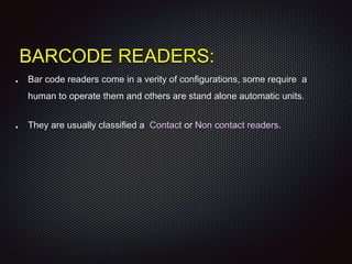 BARCODE READERS:
Bar code readers come in a verity of configurations, some require a
human to operate them and others are stand alone automatic units.
They are usually classified a Contact or Non contact readers.
 