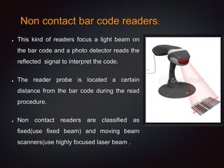 Non contact bar code readers:
This kind of readers focus a light beam on
the bar code and a photo detector reads the
reflected signal to interpret the code.
The reader probe is located a certain
distance from the bar code during the read
procedure.
Non contact readers are classified as
fixed(use fixed beam) and moving beam
scanners(use highly focused laser beam .
 