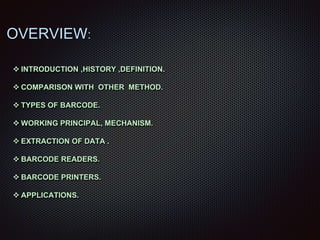  INTRODUCTION ,HISTORY ,DEFINITION.
 COMPARISON WITH OTHER METHOD.
 TYPES OF BARCODE.
 WORKING PRINCIPAL, MECHANISM.
 EXTRACTION OF DATA .
 BARCODE READERS.
 BARCODE PRINTERS.
 APPLICATIONS.
OVERVIEW:
 