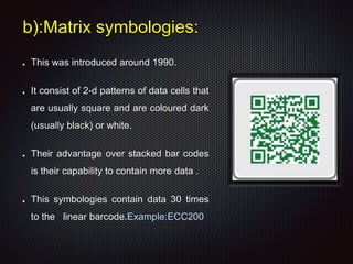 b):Matrix symbologies:
This was introduced around 1990.
It consist of 2-d patterns of data cells that
are usually square and are coloured dark
(usually black) or white.
Their advantage over stacked bar codes
is their capability to contain more data .
This symbologies contain data 30 times
to the linear barcode.Example:ECC200
 