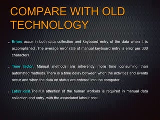 COMPARE WITH OLD
TECHNOLOGY
Errors occur in both data collection and keyboard entry of the data when it is
accomplished .The average error rate of manual keyboard entry is error per 300
characters.
Time factor. Manual methods are inherently more time consuming than
automated methods.There is a time delay between when the activities and events
occur and when the data on status are entered into the computer .
Labor cost.The full attention of the human workers is required in manual data
collection and entry ,with the associated labour cost.
 