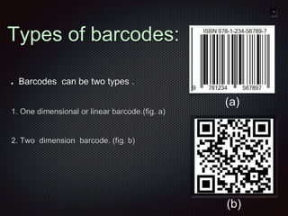 Barcodes can be two types .
1. One dimensional or linear barcode.(fig. a)
2. Two dimension barcode. (fig. b)
Types of barcodes:
(a)
(b)
 