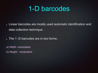 1-D barcodes
Linear barcodes are mostly used automatic identification and
data collection technique .
The 1 -D barcodes are in two forms :
a) Width -modulated
b) Height -modulated
 